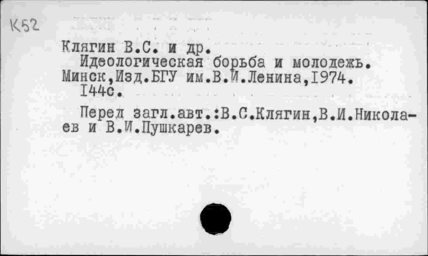 ﻿т	. 7 ' :
Клягин В.С. и др.
Идеологическая борьба и молодежь.
Минск,Изд.БГУ им.В.И.Ленина,1974.
144с.
Перед загл.авт.:В.С.Клягин,В.И.Николаев и В.И.Пушкарев.